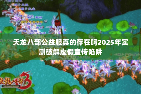 天龙八部公益服真的存在吗2025年实测破解虚假宣传陷阱 天龙八部公益服真的存在吗2025年实测破解虚假宣传陷阱