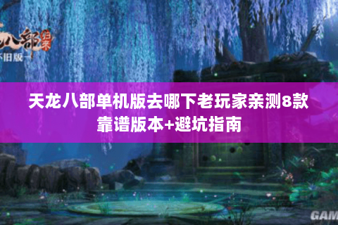 天龙八部单机版去哪下老玩家亲测8款靠谱版本+避坑指南