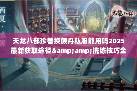 天龙八部珍兽换颜丹私服能用吗2025最新获取途径&amp;洗练技巧全揭秘