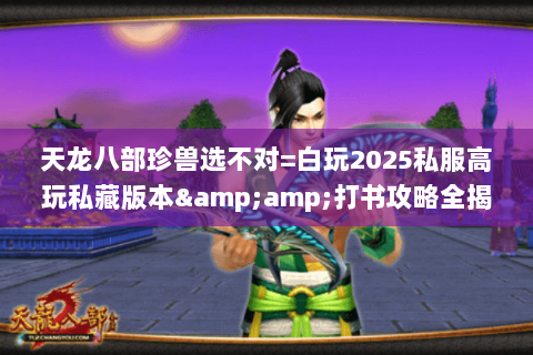 天龙八部珍兽选不对=白玩2025私服高玩私藏版本&amp;打书攻略全揭秘