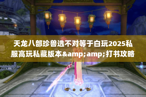 天龙八部珍兽选不对等于白玩2025私服高玩私藏版本&amp;打书攻略全曝光