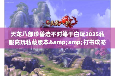 天龙八部珍兽选不对等于白玩2025私服高玩私藏版本&amp;打书攻略全曝光