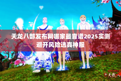 天龙八部发布网哪家最靠谱2025实测避开风险选真神服
