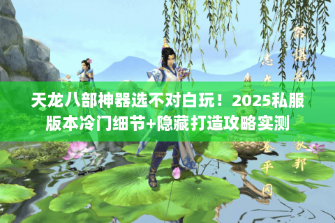 天龙八部神器选不对白玩！2025私服版本冷门细节+隐藏打造攻略实测