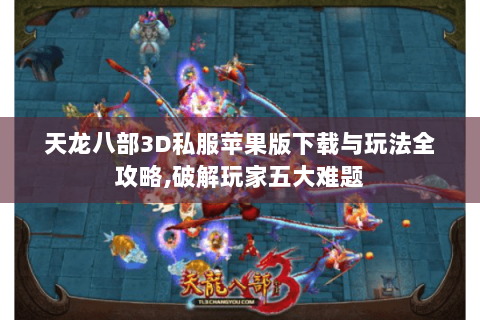 天龙八部3D私服苹果版下载与玩法全攻略,破解玩家五大难题