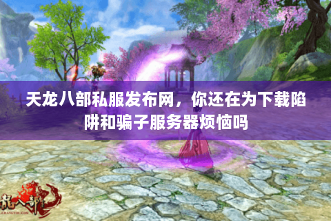 天龙八部私服发布网，你还在为下载陷阱和骗子服务器烦恼吗