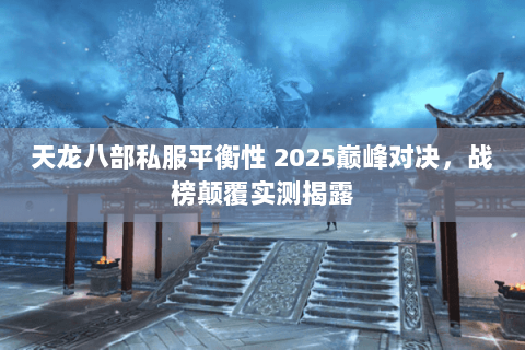 天龙八部私服平衡性 2025巅峰对决，战榜颠覆实测揭露