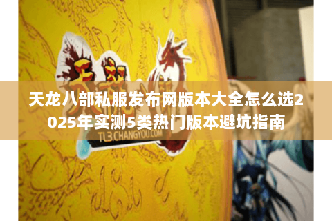 天龙八部私服发布网版本大全怎么选2025年实测5类热门版本避坑指南