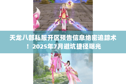 天龙八部私服开区预告信息绝密追踪术！2025年7月避坑捷径曝光