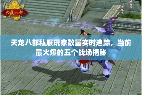 天龙八部私服玩家数量实时追踪，当前最火爆的五个战场揭秘