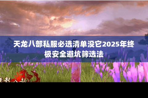 天龙八部私服必选清单没它2025年终极安全避坑筛选法 天龙八部私服必选清单没它2025年终极安全避坑筛选法