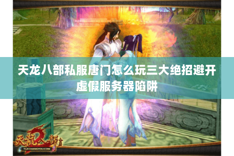 天龙八部私服唐门怎么玩三大绝招避开虚假服务器陷阱
