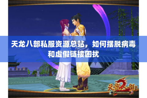 天龙八部私服资源总站，如何摆脱病毒和虚假链接困扰