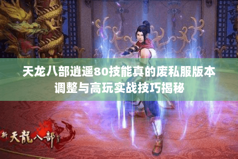 天龙八部逍遥80技能真的废私服版本调整与高玩实战技巧揭秘