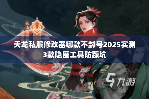 天龙私服修改器哪款不封号2025实测3款隐匿工具防踩坑