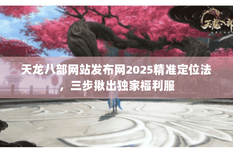 天龙八部网站发布网2025精准定位法，三步揪出独家福利服