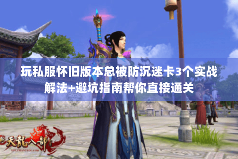 玩私服怀旧版本总被防沉迷卡3个实战解法+避坑指南帮你直接通关
