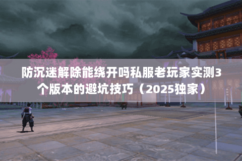 防沉迷解除能绕开吗私服老玩家实测3个版本的避坑技巧（2025独家）