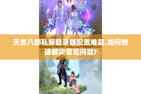 天龙八部私服登录器配置难题,如何快速解决常见问题?