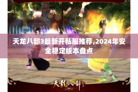 天龙八部3最新开私服推荐,2024年安全稳定版本盘点