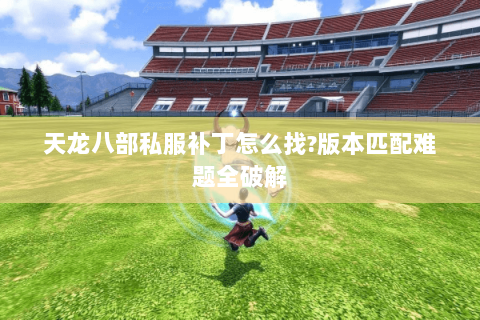 天龙八部私服补丁怎么找?版本匹配难题全破解