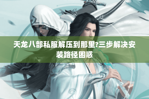 天龙八部私服解压到那里?三步解决安装路径困惑