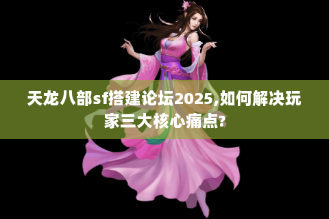 天龙八部sf搭建论坛2025,如何解决玩家三大核心痛点?