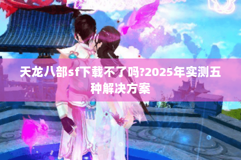 天龙八部sf下载不了吗?2025年实测五种解决方案