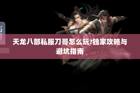 天龙八部私服刀哥怎么玩?独家攻略与避坑指南