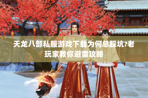 天龙八部私服游戏下载为何总踩坑?老玩家教你避雷攻略