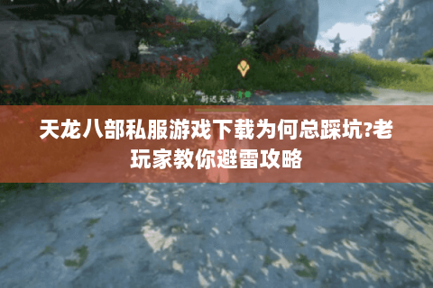 天龙八部私服游戏下载为何总踩坑?老玩家教你避雷攻略