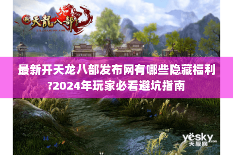 最新开天龙八部发布网有哪些隐藏福利?2024年玩家必看避坑指南