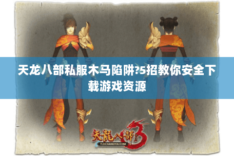 天龙八部私服木马陷阱?5招教你安全下载游戏资源