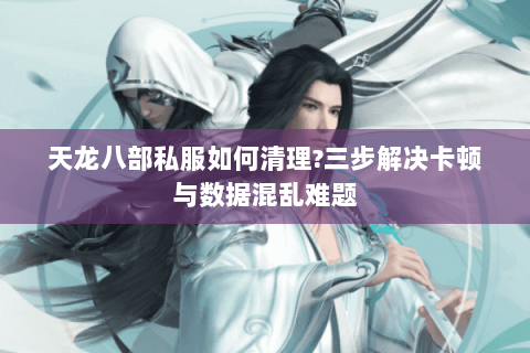 天龙八部私服如何清理?三步解决卡顿与数据混乱难题