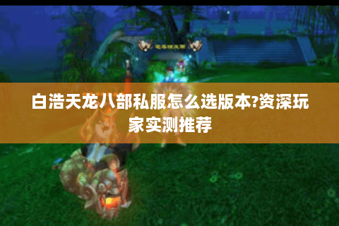 白浩天龙八部私服怎么选版本?资深玩家实测推荐
