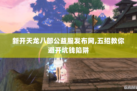 新开天龙八部公益服发布网,五招教你避开坑钱陷阱