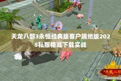 天龙八部3永恒经典版客户端绝版2025私服精准下载实战