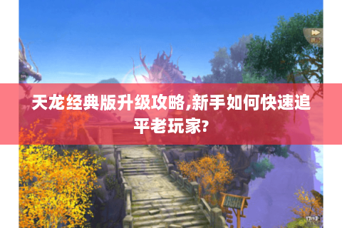 天龙经典版升级攻略,新手如何快速追平老玩家?
