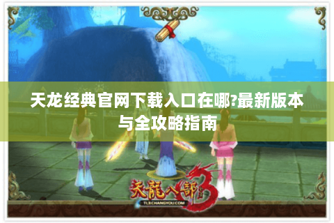 天龙经典官网下载入口在哪?最新版本与全攻略指南