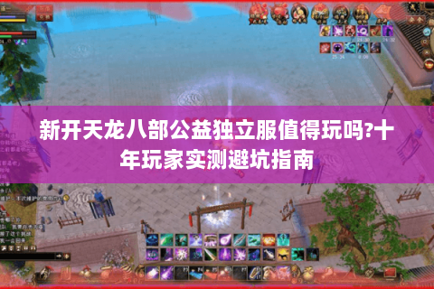 新开天龙八部公益独立服值得玩吗?十年玩家实测避坑指南