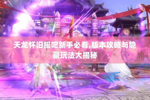 天龙怀旧服吧新手必看,版本攻略与隐藏玩法大揭秘 天龙怀旧服吧新手必看,版本攻略与隐藏玩法大揭秘