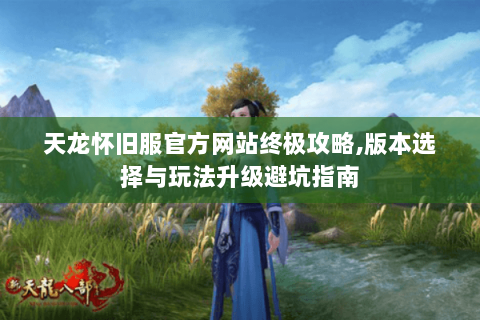 天龙怀旧服官方网站终极攻略,版本选择与玩法升级避坑指南
