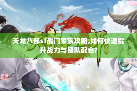 天龙八部sf战门家族攻略,如何快速提升战力与团队配合?