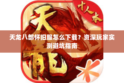 天龙八部怀旧服怎么下载？资深玩家实测避坑指南