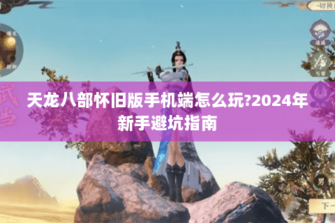 天龙八部怀旧版手机端怎么玩?2024年新手避坑指南