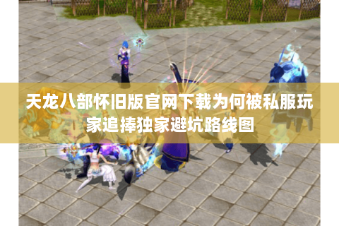 天龙八部怀旧版官网下载为何被私服玩家追捧独家避坑路线图